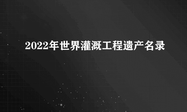 2022年世界灌溉工程遗产名录