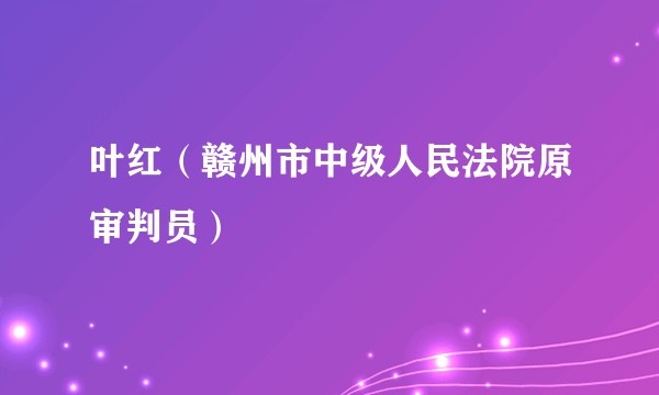 叶红（赣州市中级人民法院原审判员）
