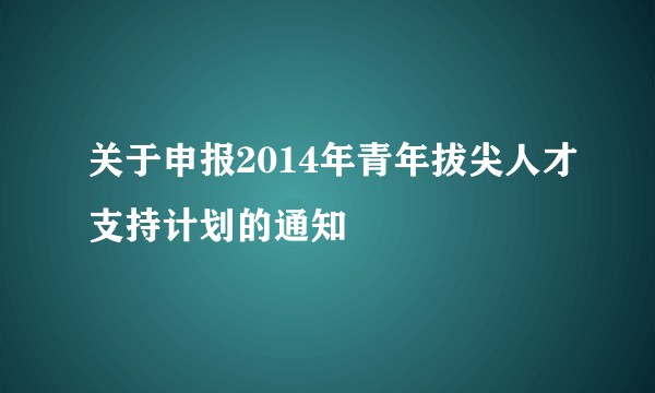 关于申报2014年青年拔尖人才支持计划的通知
