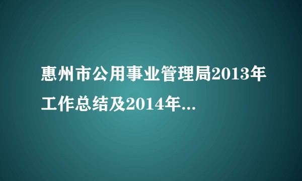 惠州市公用事业管理局2013年工作总结及2014年工作计划