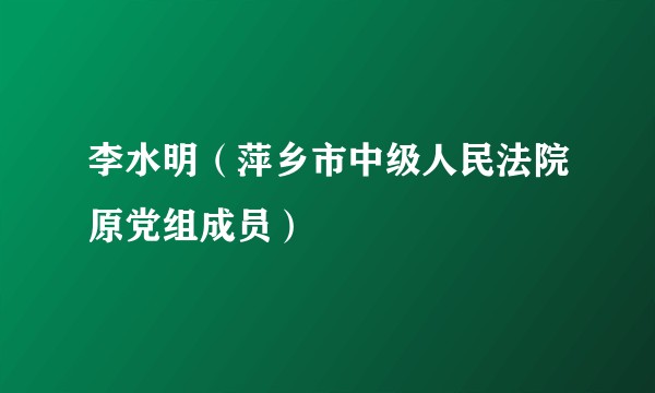李水明（萍乡市中级人民法院原党组成员）