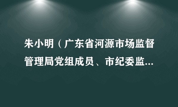 朱小明（广东省河源市场监督管理局党组成员、市纪委监委驻市市场监督管理局纪检监察组组长）