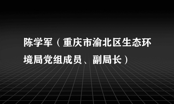 陈学军（重庆市渝北区生态环境局党组成员、副局长）