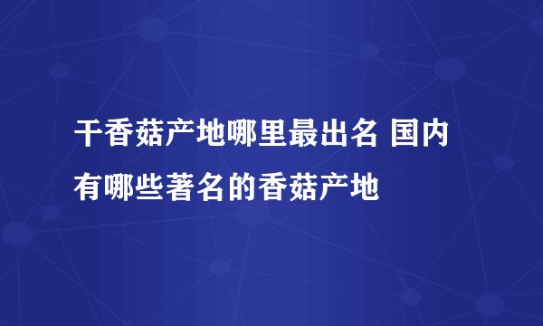 干香菇产地哪里最出名 国内有哪些著名的香菇产地