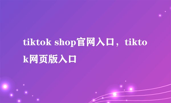 tiktok shop官网入口，tiktok网页版入口