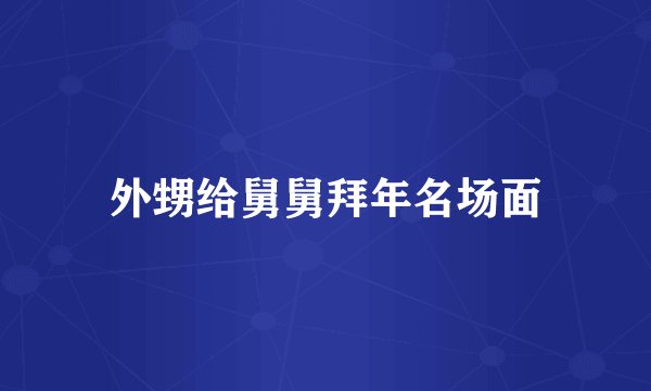 外甥给舅舅拜年名场面