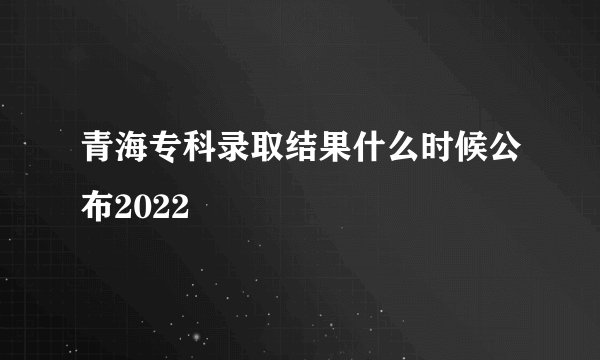 青海专科录取结果什么时候公布2022