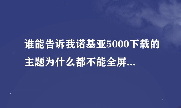 谁能告诉我诺基亚5000下载的主题为什么都不能全屏啊！总是上面个下面缺一点，哪里可以下全屏