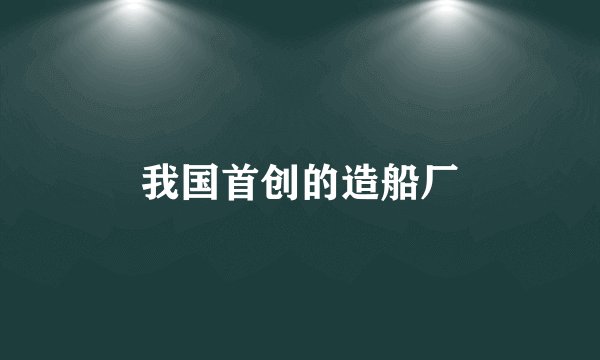 我国首创的造船厂