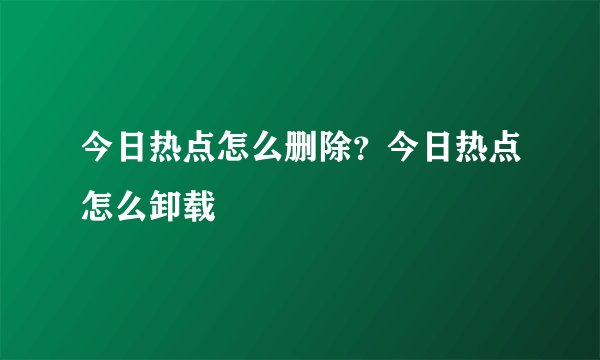今日热点怎么删除？今日热点怎么卸载
