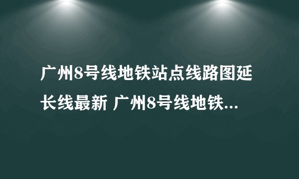 广州8号线地铁站点线路图延长线最新 广州8号线地铁站点线路图