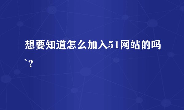 想要知道怎么加入51网站的吗`？
