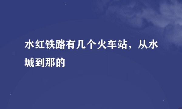 水红铁路有几个火车站，从水城到那的