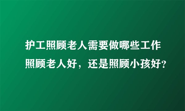 护工照顾老人需要做哪些工作照顾老人好，还是照顾小孩好？