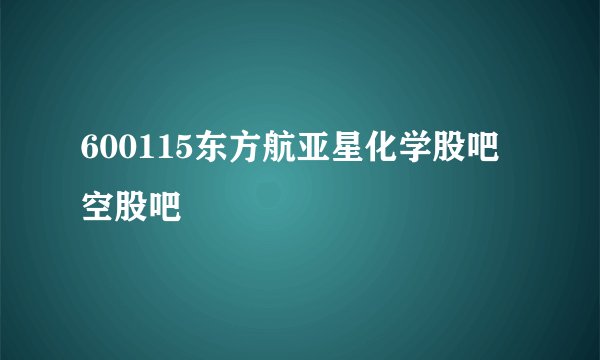 600115东方航亚星化学股吧空股吧