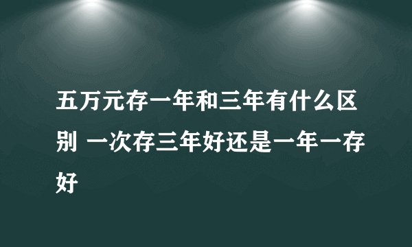 五万元存一年和三年有什么区别 一次存三年好还是一年一存好