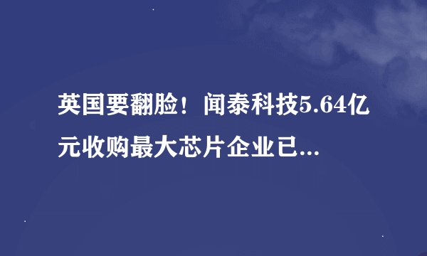 英国要翻脸！闻泰科技5.64亿元收购最大芯片企业已完成交易面临撤销风险