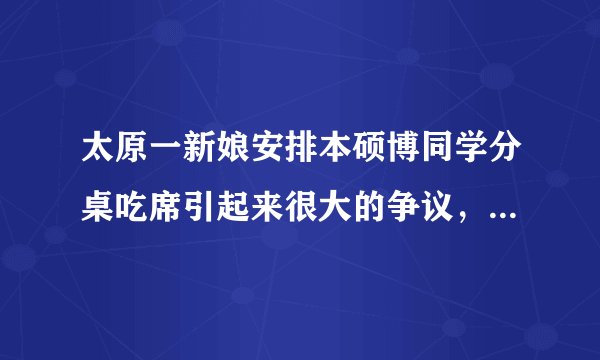 太原一新娘安排本硕博同学分桌吃席引起来很大的争议，我觉得很正常呀，就跟前男友单独一桌一样的道理
