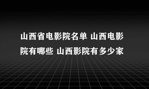 山西省电影院名单 山西电影院有哪些 山西影院有多少家