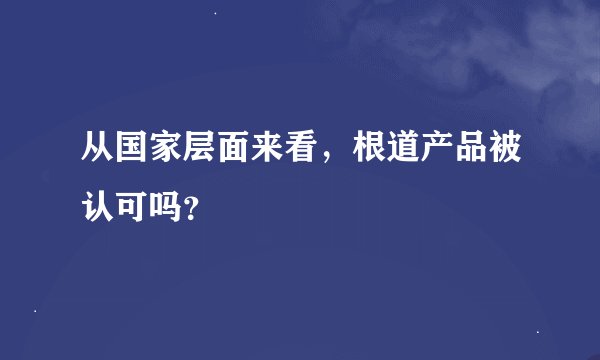 从国家层面来看，根道产品被认可吗？
