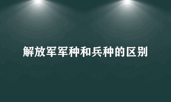 解放军军种和兵种的区别