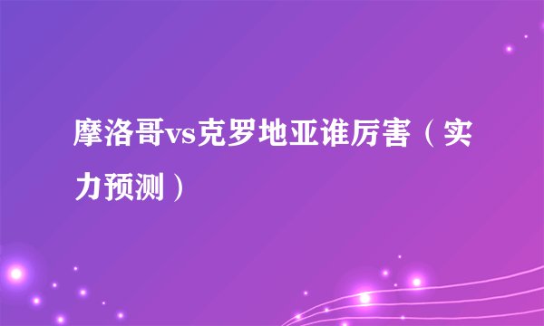 摩洛哥vs克罗地亚谁厉害（实力预测）