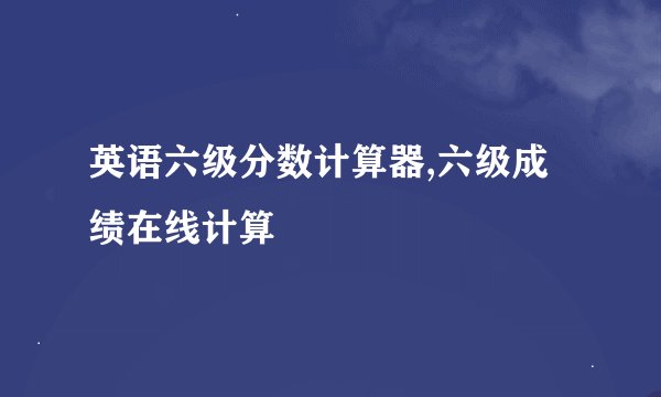 英语六级分数计算器,六级成绩在线计算