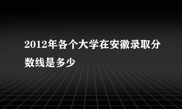 2012年各个大学在安徽录取分数线是多少