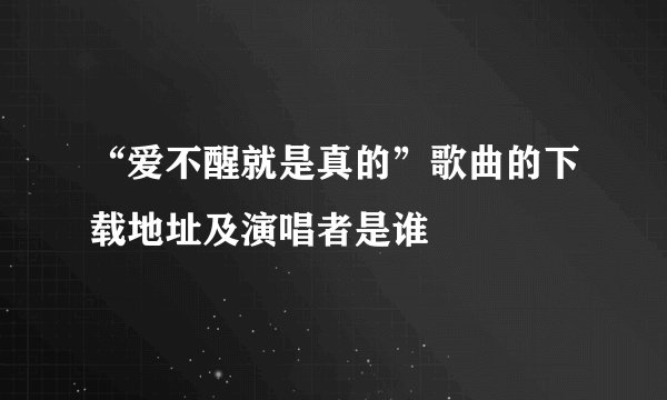 “爱不醒就是真的”歌曲的下载地址及演唱者是谁