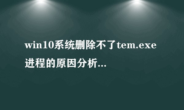 win10系统删除不了tem.exe进程的原因分析及解决方法
