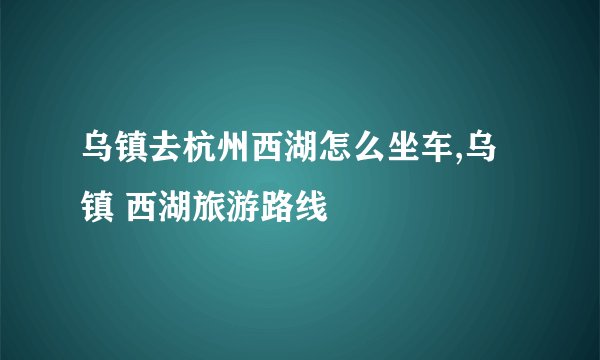 乌镇去杭州西湖怎么坐车,乌镇 西湖旅游路线