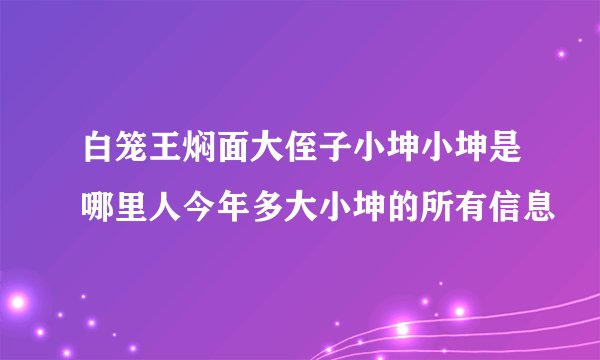 白笼王焖面大侄子小坤小坤是哪里人今年多大小坤的所有信息