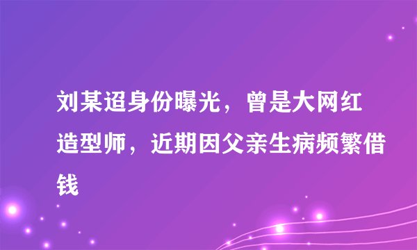 刘某迢身份曝光，曾是大网红造型师，近期因父亲生病频繁借钱