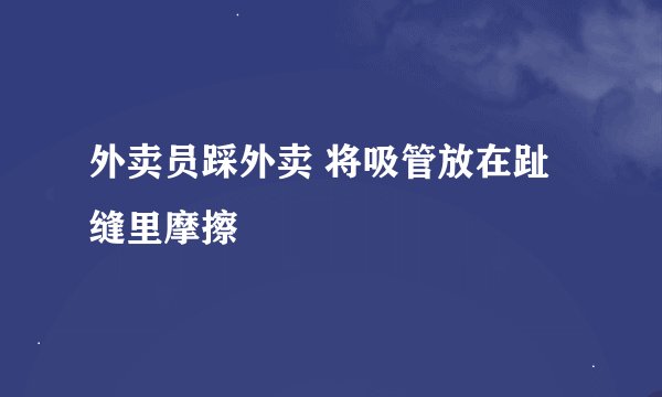 外卖员踩外卖 将吸管放在趾缝里摩擦