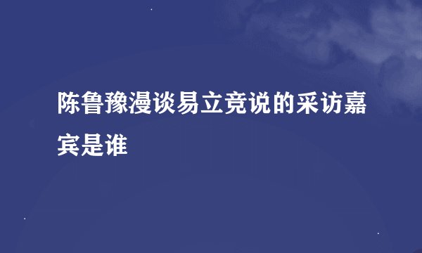 陈鲁豫漫谈易立竞说的采访嘉宾是谁