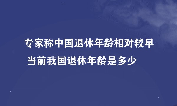 专家称中国退休年龄相对较早 当前我国退休年龄是多少