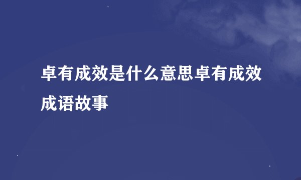 卓有成效是什么意思卓有成效成语故事