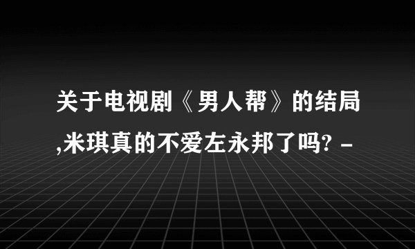关于电视剧《男人帮》的结局,米琪真的不爱左永邦了吗? -