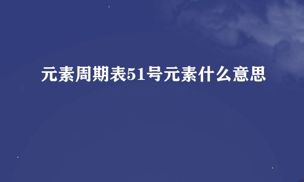 元素周期表51号元素什么意思