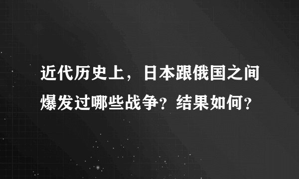 近代历史上，日本跟俄国之间爆发过哪些战争？结果如何？