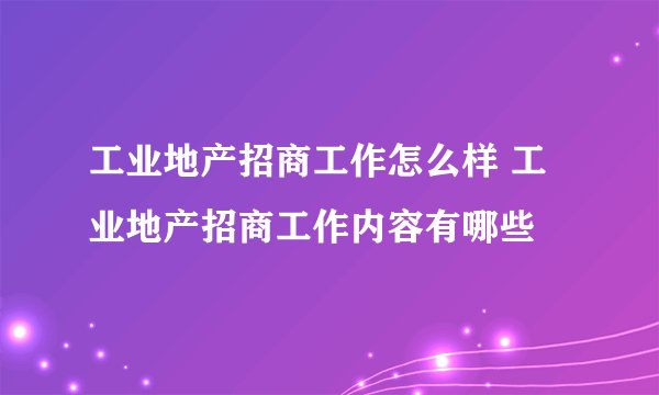 工业地产招商工作怎么样 工业地产招商工作内容有哪些