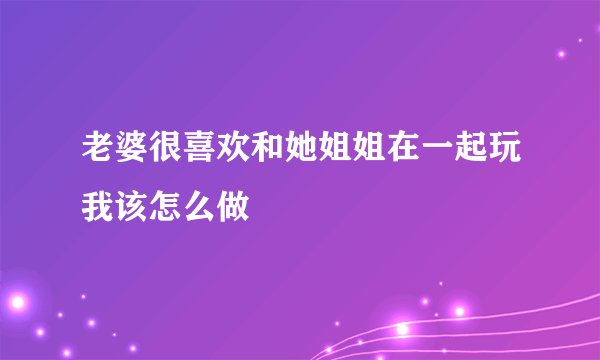 老婆很喜欢和她姐姐在一起玩我该怎么做