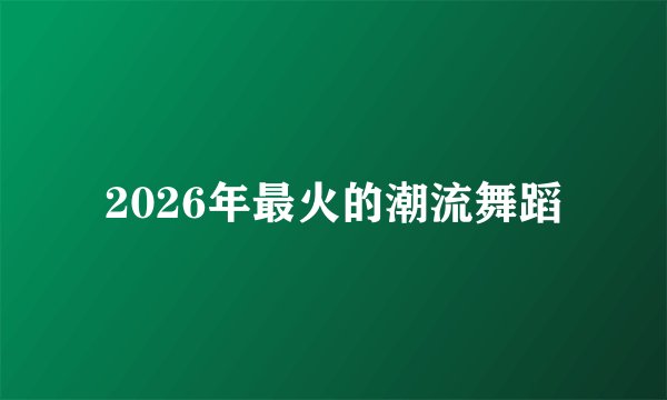 2026年最火的潮流舞蹈