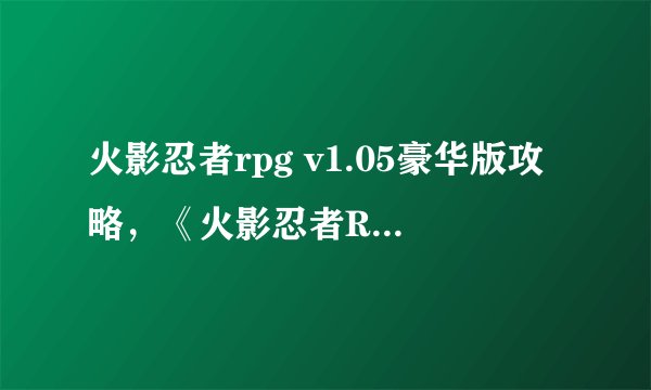 火影忍者rpg v1.05豪华版攻略，《火影忍者RPG v1.05豪华版》全攻略