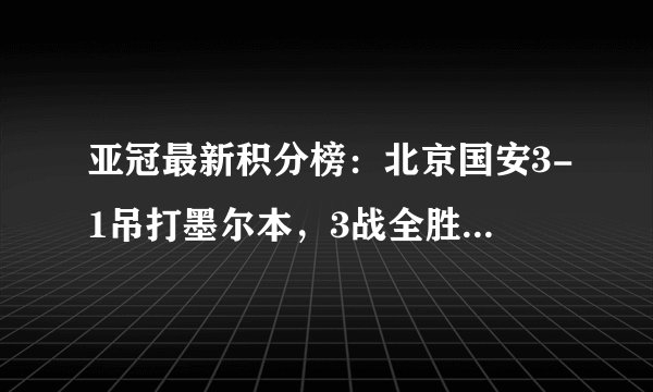 亚冠最新积分榜：北京国安3-1吊打墨尔本，3战全胜小组登顶