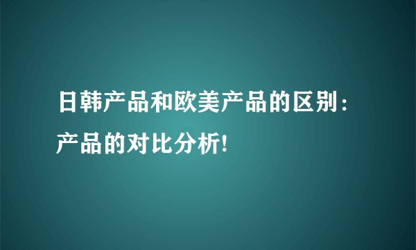日韩产品和欧美产品的区别：产品的对比分析!