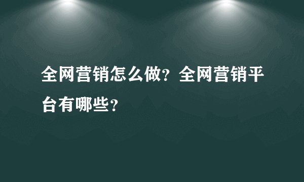全网营销怎么做？全网营销平台有哪些？