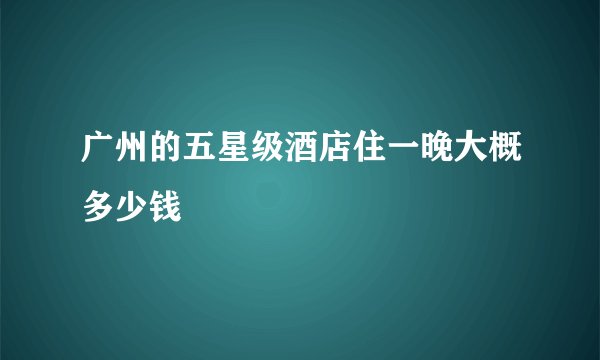 广州的五星级酒店住一晚大概多少钱