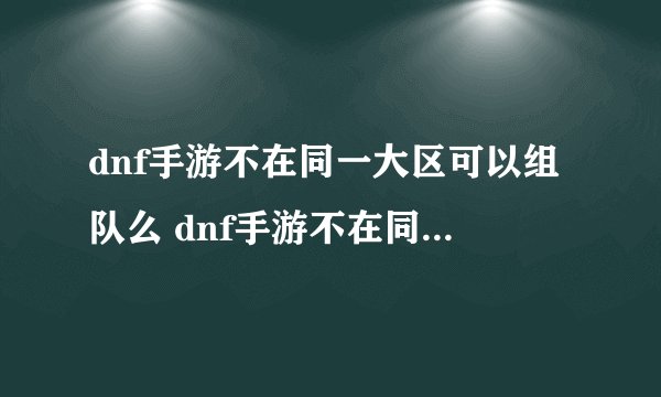 dnf手游不在同一大区可以组队么 dnf手游不在同一大区的组队方法
