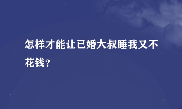 怎样才能让已婚大叔睡我又不花钱？